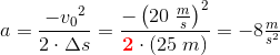 a=\frac{-{v_0}^2}{2\cdot \Delta s}=\frac{-\left ( 20\; \tfrac{m}{s} \right )^2}{\mathbf{\color{Red} 2}\cdot \left ( 25\; m \right )}=-8\tfrac{m}{s^2}