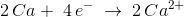 2\,{Ca} +\; 4\, e^-\; \rightarrow \; \overset{\! \! \! \! \! \! \! \!}{2\, Ca^{2+}}\;