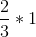 \frac{2}{3} * 1