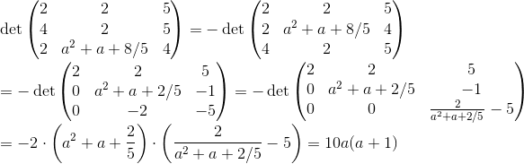 \\ \det\left(\begin{matrix} 2 & 2 & 5\\ 4 & 2 & 5\\ 2 & a^2+a+8/5 & 4 \end{matrix} \right )=-\det\left(\begin{matrix} 2 & 2 & 5\\ 2 & a^2+a+8/5 & 4\\ 4 & 2 & 5 \end{matrix} \right )\\ =-\det\left(\begin{matrix} 2 & 2 & 5\\ 0 & a^2+a+2/5 & -1\\ 0 & -2 & -5 \end{matrix} \right )=-\det\left(\begin{matrix} 2 & 2 & 5\\ 0 & a^2+a+2/5 & -1\\ 0 & 0 & \frac{2}{a^2+a+2/5}-5 \end{matrix} \right )\\ =-2\cdot\left(a^2+a+\frac{2}{5}\right )\cdot\left( \frac{2}{a^2+a+2/5}-5\right )=10a(a+1)