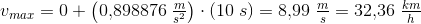 v_{max}=0+\left (0{,}898876\; \tfrac{m}{s^2} \right )\cdot (10\; s)=8{,}99\; \tfrac{m}{s}=32{,}36\; \tfrac{km}{h}
