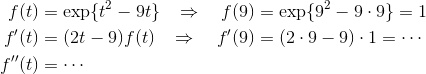 \begin{align*}f(t) &= \exp\{t^2-9t\} &\Rightarrow \quad f(9) &= \exp\{9^2-9\cdot 9\} = 1\\ f'(t) &= (2t-9) f(t) &\Rightarrow \quad f'(9)&= (2\cdot 9 - 9)\cdot 1 = \cdots \\ f''(t) &= \cdots \end{align*}