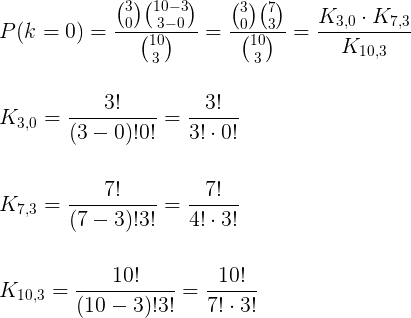 \large \\P(k=0)=\frac{\binom{3}{0} \binom{10 -3}{3 - 0}}{\binom{10}{3}}=\frac{\binom{3}{0} \binom{7}{3}}{\binom{10}{3}}=\frac{K_{3,0}\cdot K_{7,3}}{K_{10,3}}\\\;\\\;\\ K_{3,0}=\frac{3!}{(3-0)!0!}=\frac{3!}{3!\cdot 0!}\\\;\\\;\\ K_{7,3}=\frac{7!}{(7-3)!3!}=\frac{7!}{4!\cdot 3!}\\\;\\\;\\ K_{10,3}=\frac{10!}{(10-3)!3!}=\frac{10!}{7!\cdot 3!}
