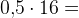 0{,}5\cdot 16=