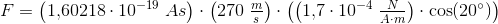 F=\left (1{,}60218\cdot 10^{-19}\; As \right )\cdot \left ( 270\; \tfrac{m}{s} \right )\cdot \left (\left ( 1{,}7\cdot 10^{-4}\; \tfrac{N}{A\cdot m} \right )\cdot \cos(20^{\circ}) \right )