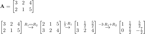 \\ \textbf{A}=\begin{bmatrix} 3 & 2 & 4\\ 2 & 1 & 5 \end{bmatrix}\\ \\ \\ \begin{bmatrix} 3 & 2 & 4\\ 2 & 1 & 5 \end{bmatrix}\overset{R_1\leftrightarrow R_2}{\rightarrow}\begin{bmatrix} 2 & 1 & 5\\ 3 & 2 & 4 \end{bmatrix}\overset{\frac{1}{2}\cdot R_1}{\rightarrow}\begin{bmatrix} 1 & \frac{1}{2} & \frac{5}{2}\\ 3 & 2 & 4 \end{bmatrix}\overset{-3\cdot R_1+R_2}{\rightarrow}\begin{bmatrix} 1 & \frac{1}{2} & \frac{5}{2}\\ 0 & \frac{1}{2} & -\frac{7}{2} \end{bmatrix}