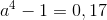a^4-1=0,17