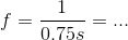 f=\frac{1}{0.75s}=...