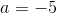 a = -5