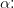 \alpha \! \! :