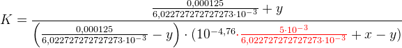 K=\frac{\frac{0,000125}{6,022727272727273 \cdot 10^{-3}}+y}{ \left ( \frac{0,000125}{6,022727272727273 \cdot 10^{-3}}-y \right ) \cdot (10^{-4,76}{\color{Red} \cdot \frac{{\color{Red} 5}{\color{Red} \cdot} {\color{Red} 10^-^3}}{6,022727272727273\cdot 10^-^3}}+x-y)}