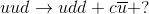 uud\rightarrow udd + c\overline{u} + ?