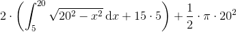 2\cdot \left ( \int_{5}^{20}\sqrt{20^{2}-x^{2}}\, \textup{d}x+15\cdot 5 \right )+\frac{1}{2}\cdot \pi \cdot 20^{2}