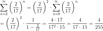 \newline\newline \sum_{n=2}^{\infty}\left ( \frac{2}{17} \right )^{n}=\left ( \frac{2}{17} \right )^{2}\cdot \sum_{n=0}^{\infty}\left ( \frac{2}{17} \right )^{n}\newline\newline=\left ( \frac{2}{17} \right )^{2}\cdot \frac{1}{1-\frac{2}{17}}=\frac{4\cdot 17}{17^{2}\cdot 15}=\frac{4}{17\cdot 15}=\frac{4}{255}
