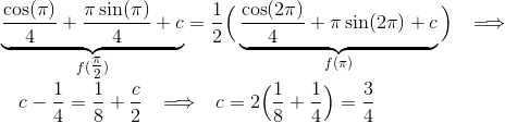 \hspace{-1cm}\underbrace{\frac{\cos(\pi)}{4}+\frac{\pi\sin(\pi)}{4} + c}_{f(\tfrac{\pi}{2})} = \frac{1}{2}\Big(\underbrace{\frac{\cos(2\pi)}{4}+\pi\sin(2\pi) + c}_{f(\pi)}\Big) \hspace{9pt}\Longrightarrow\hspace{9pt} \\ c-\frac{1}{4} = \frac{1}{8} + \frac{c}{2} \hspace{9pt}\Longrightarrow\hspace{9pt} c = 2\Big(\frac{1}{8}+\frac{1}{4}\Big) = \frac{3}{4}