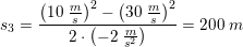 \small s_3=\frac{\left (10\; \tfrac{m}{s} \right )^2-\left (30\; \tfrac{m}{s} \right )^2}{2\cdot \left ( -2\; \tfrac{m}{s^2} \right )}=200\; m