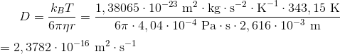 D=\frac{k_BT}{6\pi \eta r}=\frac{1,38065\cdot 10^{-23}\ \textup{m}^2 \cdot \textup{kg}\cdot \textup{s}^{-2}\cdot \textup{K}^{-1}\cdot 343,15\ \textup{K}}{6\pi\cdot 4,04\cdot 10^{-4}\ \textup{Pa}\cdot \textup{s}\cdot 2,616\cdot 10^{-3}\ \textup{m}} \\ \\ =2,3782\cdot 10^{-16} \ \textup{m}^2\cdot \textup{s}^{-1}