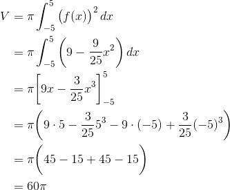 \begin{align*} V &= \pi\int_{-5}^5\big(f(x)\big)^2\,dx \\ &=\pi\int_{-5}^5\bigg(9 - \frac{9}{25}x^2\bigg)\,dx \\ &= \pi\bigg[9x - \frac{3}{25}x^3\bigg]_{-5}^5 \\ &= \pi\bigg(9\cdot5 - \frac{3}{25}5^3 - 9\cdot(-5) + \frac{3}{25}(-5)^3\bigg) \\ &= \pi\bigg(45 - 15 +45 - 15\bigg) \\ &= 60\pi \end{align*}