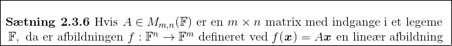 \begin{array}{|c|} \hline\\ \textbf{S\ae tning 2.3.6 } \text{Hvis } A\in M_{m,n}(\mathbb{F}) \text{ er en } m\times n \text{ matrix med indgange i et legeme }\\ \mathbb{F}, \text{ da er afbildningen } f:\mathbb{F}^n\rightarrow\mathbb{F}^m \text{ defineret ved } f(\textbf{\textit{x}})=A\textbf{\textit{x}}\text{ en line\ae r afbildning}\\ \hline \end{array}