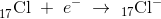 _{17}^{ }\textrm{Cl}\; +\; e^-\; \rightarrow \;_{17}\mathrm{Cl}^-