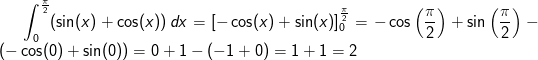 \int_{0}^{\frac{\pi}{2} }(\sin(x)+\cos(x))\, dx=\left [ -\cos(x)+\sin(x) \right ]_{0}^{\frac{\pi }{2}}=-\cos\left ( \frac{\pi }{2}\right)+\sin \left (\frac{\pi }{2} \right ) \right ) \right )-\left ( -\cos(0)+\sin(0) \right )=0+1-(-1+0)=1+1=2