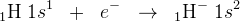 _1\textrm{H}\; 1s^1\; \; +\; \; e^-\; \; \rightarrow \; \; _1\textrm{H}^-\; 1s^2