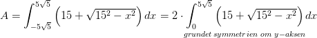 A=\int_{-5\sqrt{5}}^{5\sqrt{5}}\left (15+\sqrt{15^2-x^2} \right )dx=\underset{grundet \, symmetrien \, \, om\, \, y-aksen}{2\cdot \int_{0}^{5\sqrt{5}}\left (15+\sqrt{15^2-x^2} \right )dx}