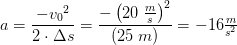a=\frac{-{v_0}^2}{2\cdot \Delta s}=\frac{-\left ( 20\; \tfrac{m}{s} \right )^2}{ \left ( 25\; m \right )}=-16\tfrac{m}{s^2}