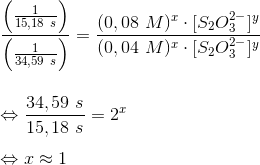 \newline \frac{\left ( \frac{1}{15,18\ s} \right )}{\left ( \frac{1}{34,59\ s} \right )} = \frac{(0,08\ M)^x\cdot [S_2O_3^{2-}]^y}{(0,04\ M)^x\cdot [S_2O_3^{2-}]^y} \newline \newline \newline \Leftrightarrow \frac{34,59\ s}{15,18\ s}=2^x \newline \newline \Leftrightarrow x \approx 1