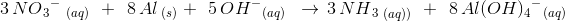 3\, NO{_{3}}^{-}\; _{(aq)}\; \; +\; \; 8\, Al_{\; (s)}\: \: +\; \; 5\, OH{^{-}}_{(aq)}\; \; \rightarrow \: \: 3\, NH{_{3}}_{\; (aq))}\; \; +\; \; 8\, Al(OH){_{4}}^{-}{_{}}_{(aq)}
