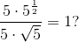 \frac{5\cdot 5^{\frac{1}{2}}}{5\cdot\sqrt{5}}=1?