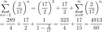 \newline\newline \sum_{n=-2}^{\infty}\left ( \frac{2}{17} \right )^{n}=\left ( \frac{17}{2} \right )^{2}+\frac{17}{2}+\sum_{n=0}^{\infty}\left ( \frac{2}{17} \right )^{n}\newline\newline =\frac{289}{4}+\frac{17}{2}+\frac{1}{1-\frac{2}{17}}=\frac{323}{4}+\frac{17}{15}=\frac{4913}{60}