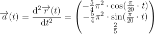 \overrightarrow{a}(t)=\frac{\mathrm{d^2}\overrightarrow{r}(t) }{\mathrm{d} t^2}=\begin{pmatrix} -\frac{5}{4}\pi^2 \cdot \cos(\frac{\pi }{20}\cdot t)\\ -\frac{5}{4}\pi^2 \cdot \sin(\frac{\pi }{20}\cdot t)\\ \frac{2}{5}\end{pmatrix}