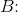 B\! \! :