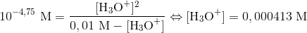 10^{-4,75}\ \textup{M}=\frac{[\textup{H}_3\textup{O}^+]^2}{0,01\ \textup{M}-[\textup{H}_3\textup{O}^+]}\Leftrightarrow [\textup{H}_3\textup{O}^+]=0,000413\ \textup{M}