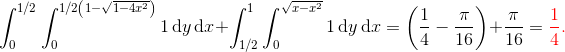 \int_0^{1/2} \int_0^{1/2\left(1-\sqrt{1-4x^2} \right )} 1 \, \mathrm dy\, \mathrm dx + \int_{1/2}^1 \int_0^{\sqrt{x-x^2}}1\, \mathrm dy\, \mathrm dx = \left(\frac14 - \frac{\pi}{16}\right) + \frac{\pi}{16} = \color{red}\frac 14.