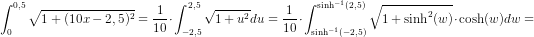 \! \! \! \! \! \! \! \! \! \! \! \! \! \! \! \! \! \! \! \! \! \! \! \! \! \! \! \! \! \! \! \! \! \! \! \! \! \! \! \! \! \! \! \! \! \! \! \! \! \! \! \! \! \! \! \int_{0}^{0,5}\sqrt{1+(10x-2,5)^2}=\frac{1}{10}\cdot \int_{-2,5}^{2,5}\sqrt{1+u^2}du=\frac{1}{10}\cdot \int_{\sinh^{-1}(-2,5)}^{\sinh^{-1}(2,5)}\sqrt{1+\sinh^2(w)}\cdot \cosh(w)dw=