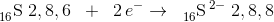 _{16}^{ } \textrm{S}\; 2,8,6\; \; +\; \; 2\, e^-\rightarrow \; \; _{16}^{ }\textrm{S}^{\, 2-}\; 2,8,8