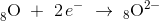 _{8}^{ }\textrm{O}\; +\; 2\, e^-\; \rightarrow \;_{8}\mathrm{O}^{2-}