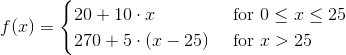 f(x)=\begin{cases} 20+10\cdot x & \text{ for } 0\leq x\leq 25 \\ 270+5\cdot (x-25)& \text{ for } x>25 \end{cases}