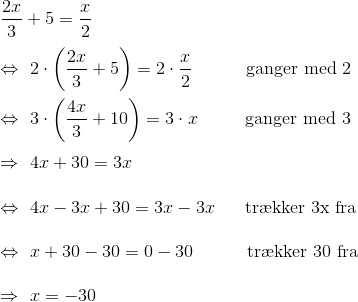 \\\frac{2x}{3}+5=\frac{x}{2}\\\\ \Leftrightarrow~2\cdot \left(\frac{2x}{3}+5\right)=2 \cdot\frac{x}{2}~~~~~~~~~\text{ganger med 2}\\\\ \Leftrightarrow~3\cdot \left(\frac{4x}{3}+10\right)=3\cdot x~~~~~~~~\text{ganger med 3}\\ \\ \Rightarrow ~4x+30=3x\\\\ \Leftrightarrow ~4x-3x+30 = 3x-3x~ ~~~~\text{tr\ae kker 3x fra}\\\\ \Leftrightarrow ~x+30-30 = 0 - 30~~~~~~~~~\text{tr\ae kker 30 fra}\\\\ \Rightarrow ~x=-30\\