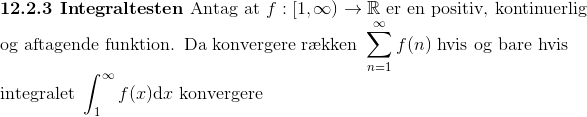 \\ \textbf{12.2.3 Integraltesten}\textup{ Antag at }f:[1,\infty)\to\mathbb{R}\textup{ er en positiv, kontinuerlig}\\ \textup{og aftagende funktion. Da konvergere r\ae kken }\sum_{n=1}^{\infty}f(n)\textup{ hvis og bare hvis}\\ \textup{integralet }\int_{1}^{\infty}f(x)\mathrm dx\textup{ konvergere}