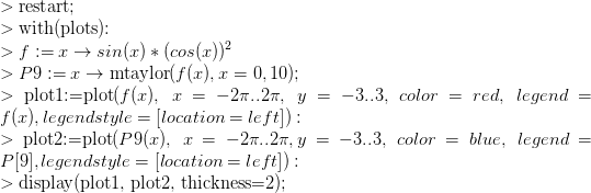 \\ >\text{restart;}\\ >\text{with(plots):}\\ > f:=x \rightarrow sin(x)*(cos(x))^2\\ >P9:=x\rightarrow \text{mtaylor}(f(x), x=0,10);\\ >\text{plot1:=plot}(f(x),~x=-2\pi..2\pi, ~y=-3..3,~color=red,~legend=f(x),legendstyle=[location=left]):\\ >\text{plot2:=plot}(P9(x), ~x=-2\pi..2\pi, y=-3..3,~color=blue,~legend=P[9],legendstyle=[location=left]):\\ >\text{display(plot1, plot2, thickness=2);}\\\frac{}{}