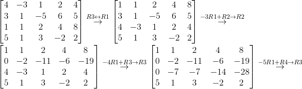 \\ \begin{bmatrix} 4 & -3 & 1 & 2 & 4\\ 3 & 1 & -5 & 6 & 5\\ 1 & 1 & 2 & 4 & 8\\ 5 & 1 & 3 & -2 & 2 \end{bmatrix}\overset{R3\leftrightarrow R1}{\rightarrow}\begin{bmatrix} 1 & 1 & 2 & 4 & 8\\ 3 & 1 & -5 & 6 & 5\\ 4 & -3 & 1 & 2 & 4\\ 5 & 1 & 3 & -2 & 2 \end{bmatrix} \overset{-3R1+R2\rightarrow R2}{\rightarrow}\\ \\ \begin{bmatrix} 1 & 1 & 2 & 4 & 8\\ 0 & -2 & -11 & -6 & -19\\ 4 & -3 & 1 & 2 & 4\\ 5 & 1 & 3 & -2 & 2 \end{bmatrix}\overset{-4R1+R3\rightarrow R3}{\rightarrow}\begin{bmatrix} 1 & 1 & 2 & 4 & 8\\ 0 & -2 & -11 & -6 & -19\\ 0 & -7 & -7 & -14 & -28\\ 5 & 1 & 3 & -2 & 2 \end{bmatrix}\overset{-5R1+R4\rightarrow R3}{\rightarrow}