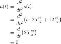 \begin{align*} a(t) &= \frac{d^2}{dt^2}s(t) \\ &=\frac{d^2}{dt^2}\big(t\cdot25\,\tfrac{m}{s} + 12\,\tfrac{m}{s}\big) \\ &=\frac{d}{dt}\big(25\,\tfrac{m}{s}\big) \\ &= 0 \end{align*}