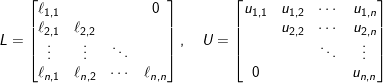 L = \begin{bmatrix} \ell_{1,1} & & & 0\\ \ell_{2,1} & \ell_{2,2} & & \\ \vdots & \vdots & \ddots & \\ \ell_{n,1} & \ell_{n,2} & \cdots & \ell_{n,n} \end{bmatrix}, \quad U = \begin{bmatrix} u_{1,1} & u_{1,2} & \cdots & u_{1,n} \\ & u_{2,2} & \cdots & u_{2,n} \\ & & \ddots & \vdots \\ 0 & & & u_{n,n} \end{bmatrix}