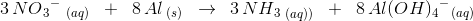 3\, NO{_{3}}^{-}\; _{(aq)}\; \; +\; \; 8\, Al_{\; (s)}\; \; \rightarrow \: \: 3\, NH{_{3}}_{\; (aq))}\; \; +\; \; 8\, Al(OH){_{4}}^{-}{_{}}_{(aq)}