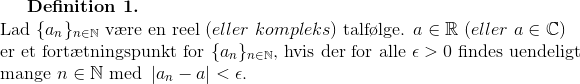\textbf{Definition 1.}\\ \textup{Lad }\{a_n\}_{n\in\mathbb{N}} \textup{ v\ae re en reel }(eller\ kompleks)\textup{ talf\o lge. } a\in\mathbb{R}\ (eller\ a\in\mathbb{C})\\ \textup{er et fort\ae tningspunkt for } \{a_n\}_{n\in\mathbb{N}}\textup{, hvis der for alle }\epsilon>0\textup{ findes uendeligt}\\ \textup{mange }n\in\mathbb{N}\textup{ med }\left | a_n-a \right |<\epsilon.