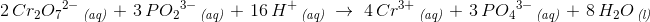 \! \! \! \! \! \! \! \! \! \! \! \! \! \! \! \! \! \! \! \! \! \! \! \! \! \! \! \! 2 \, Cr_2{O_7}^{2-}\, _{\textit{(aq)}}\; +\; 3\, P{O_2}^{3-}\, _{\textit{(aq)}}\; +\; 16\, H^+\, _{\textit{(aq)}}\; \rightarrow \; 4\, Cr^{3+}\, _{\textit{(aq)}}\; +\; 3\, P{O_4}^{3-}\, _{\textit{(aq)}}\; +\; 8\, H_2O\, _{\textit{(l)}}