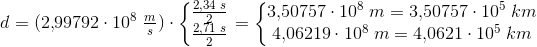 d=(2{,}99792\cdot 10^8\; \tfrac{m}{s})\cdot \left\{\begin{matrix} \frac{2{,}34\; s}{2}\\ \frac{2{,}71\; s}{2} \end{matrix}\right.=\left\{\begin{matrix} 3{,}50757\cdot 10^8\; m=3{,}50757\cdot 10^5\; km\\ 4{,}06219\cdot 10^8\; m= 4{,}0621\cdot 10^5\; km \end{matrix}\right.